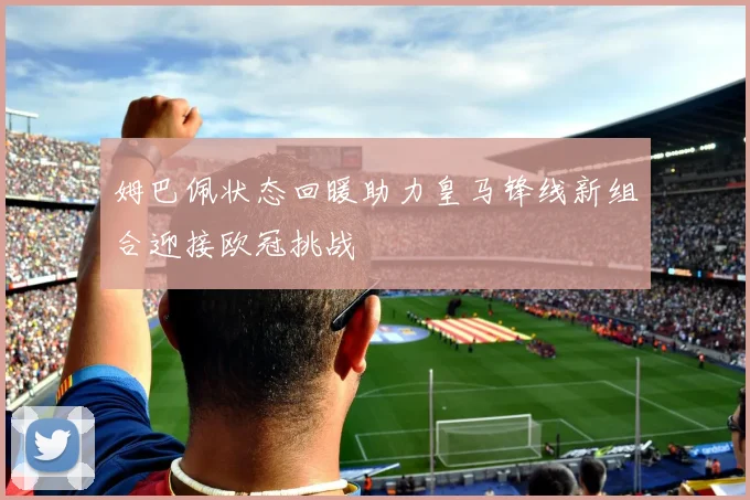 姆巴佩状态回暖助力皇马锋线新组合迎接欧冠挑战