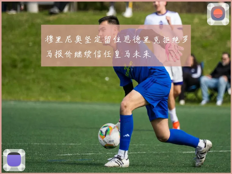 穆里尼奥坚定留住恩德里克拒绝罗马报价继续信任皇马未来